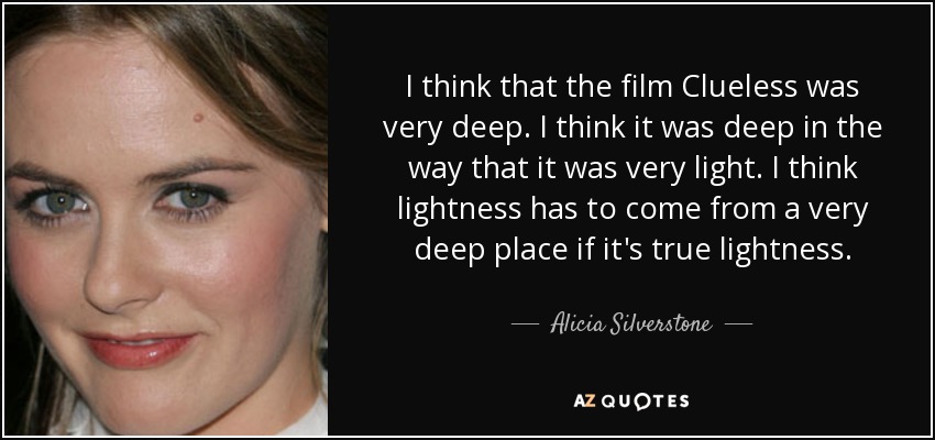 I think that the film Clueless was very deep. I think it was deep in the way that it was very light. I think lightness has to come from a very deep place if it's true lightness. - Alicia Silverstone