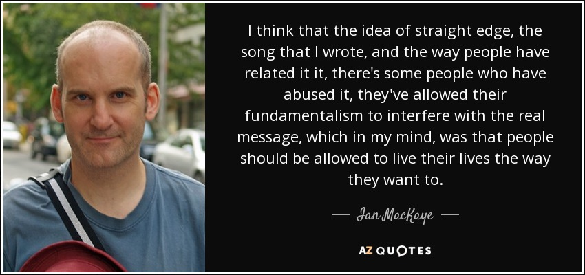 I think that the idea of straight edge, the song that I wrote, and the way people have related it it, there's some people who have abused it, they've allowed their fundamentalism to interfere with the real message, which in my mind, was that people should be allowed to live their lives the way they want to. - Ian MacKaye