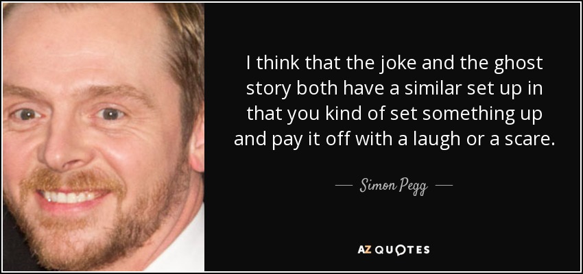 I think that the joke and the ghost story both have a similar set up in that you kind of set something up and pay it off with a laugh or a scare. - Simon Pegg