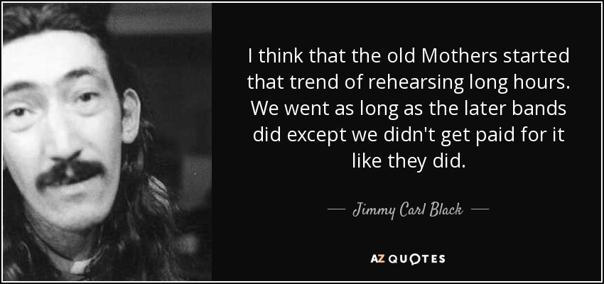 I think that the old Mothers started that trend of rehearsing long hours. We went as long as the later bands did except we didn't get paid for it like they did. - Jimmy Carl Black