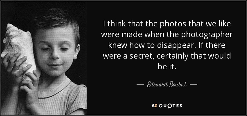 I think that the photos that we like were made when the photographer knew how to disappear. If there were a secret, certainly that would be it. - Edouard Boubat