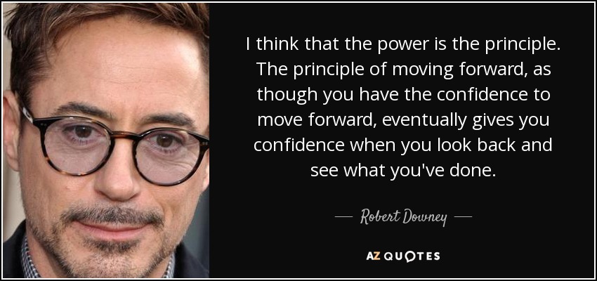 I think that the power is the principle. The principle of moving forward, as though you have the confidence to move forward, eventually gives you confidence when you look back and see what you've done. - Robert Downey, Jr.