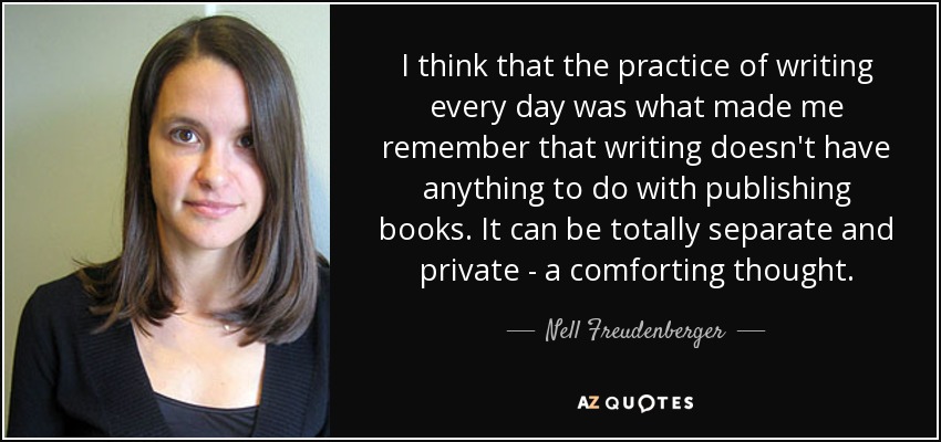 I think that the practice of writing every day was what made me remember that writing doesn't have anything to do with publishing books. It can be totally separate and private - a comforting thought. - Nell Freudenberger