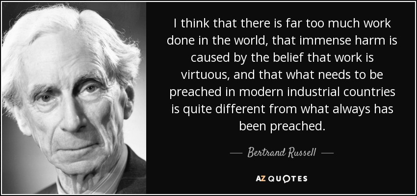 I think that there is far too much work done in the world, that immense harm is caused by the belief that work is virtuous, and that what needs to be preached in modern industrial countries is quite different from what always has been preached. - Bertrand Russell