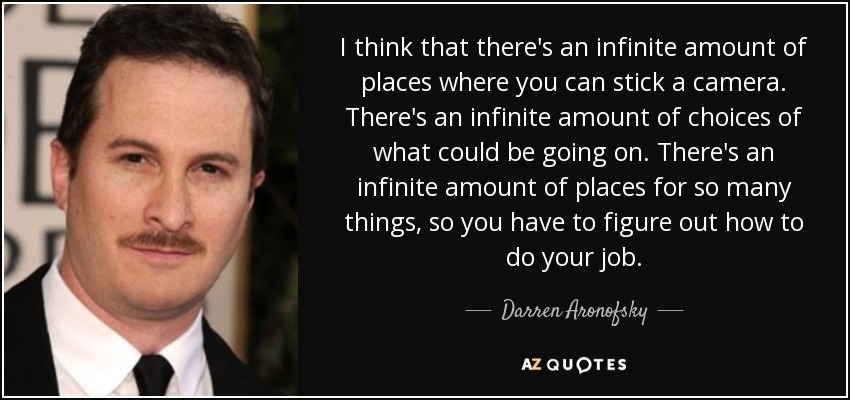 I think that there's an infinite amount of places where you can stick a camera. There's an infinite amount of choices of what could be going on. There's an infinite amount of places for so many things, so you have to figure out how to do your job. - Darren Aronofsky