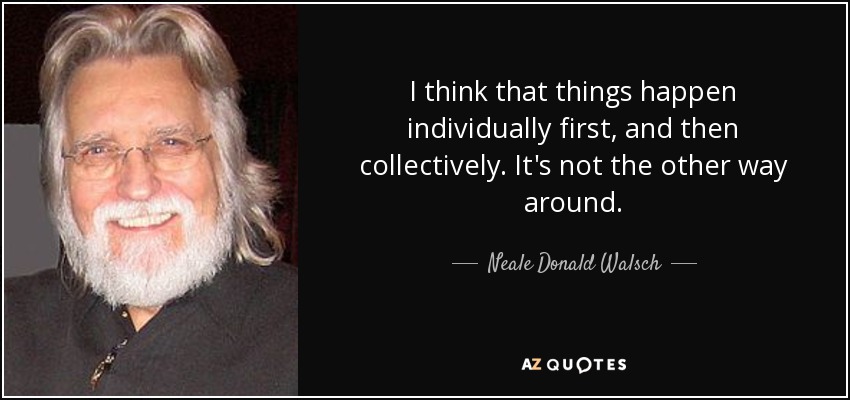 I think that things happen individually first, and then collectively. It's not the other way around. - Neale Donald Walsch