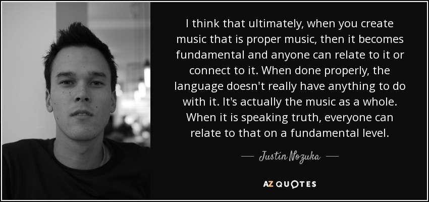 I think that ultimately, when you create music that is proper music, then it becomes fundamental and anyone can relate to it or connect to it. When done properly, the language doesn't really have anything to do with it. It's actually the music as a whole. When it is speaking truth, everyone can relate to that on a fundamental level. - Justin Nozuka