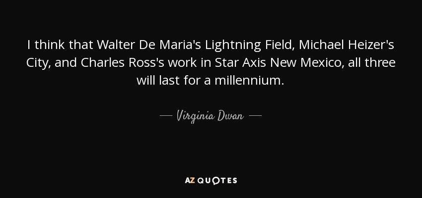 I think that Walter De Maria's Lightning Field, Michael Heizer's City, and Charles Ross's work in Star Axis New Mexico , all three will last for a millennium. - Virginia Dwan