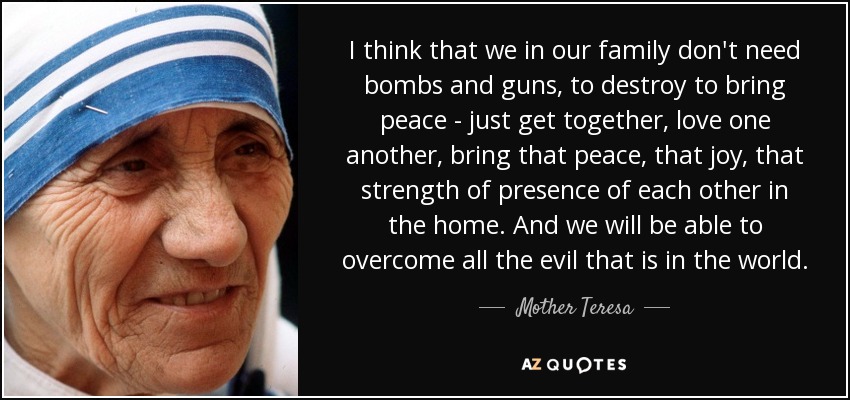 I think that we in our family don't need bombs and guns, to destroy to bring peace - just get together, love one another, bring that peace, that joy, that strength of presence of each other in the home. And we will be able to overcome all the evil that is in the world. - Mother Teresa