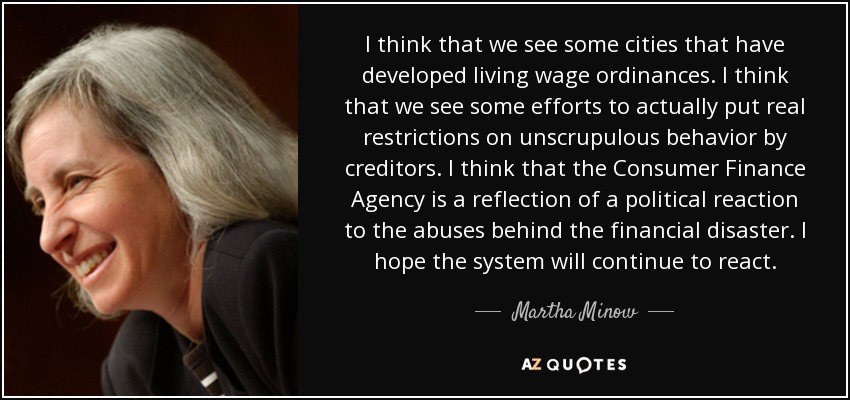 I think that we see some cities that have developed living wage ordinances. I think that we see some efforts to actually put real restrictions on unscrupulous behavior by creditors. I think that the Consumer Finance Agency is a reflection of a political reaction to the abuses behind the financial disaster. I hope the system will continue to react. - Martha Minow