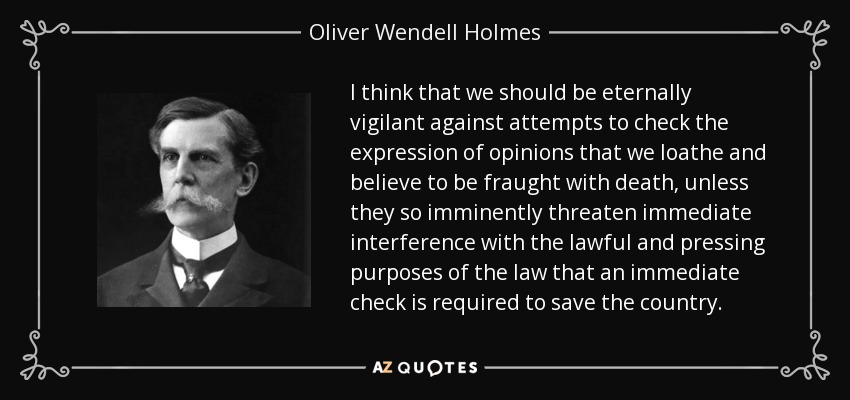 I think that we should be eternally vigilant against attempts to check the expression of opinions that we loathe and believe to be fraught with death, unless they so imminently threaten immediate interference with the lawful and pressing purposes of the law that an immediate check is required to save the country. - Oliver Wendell Holmes, Jr.
