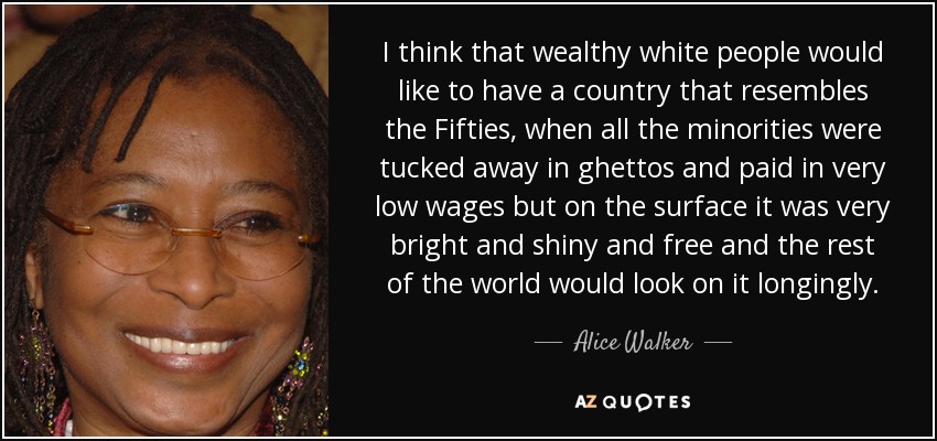 I think that wealthy white people would like to have a country that resembles the Fifties, when all the minorities were tucked away in ghettos and paid in very low wages but on the surface it was very bright and shiny and free and the rest of the world would look on it longingly. - Alice Walker
