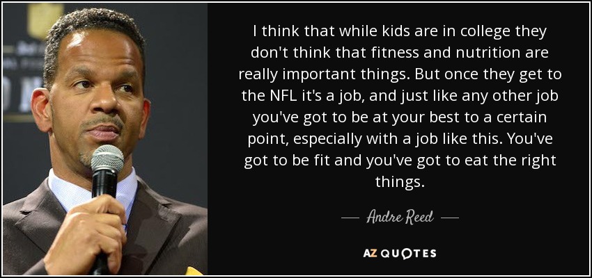 I think that while kids are in college they don't think that fitness and nutrition are really important things. But once they get to the NFL it's a job, and just like any other job you've got to be at your best to a certain point, especially with a job like this. You've got to be fit and you've got to eat the right things. - Andre Reed