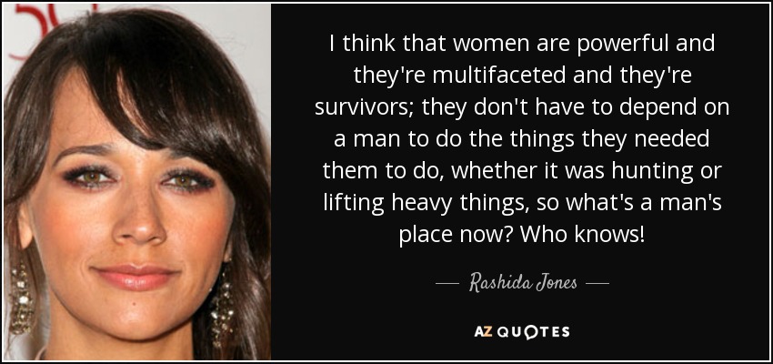 I think that women are powerful and they're multifaceted and they're survivors; they don't have to depend on a man to do the things they needed them to do, whether it was hunting or lifting heavy things, so what's a man's place now? Who knows! - Rashida Jones
