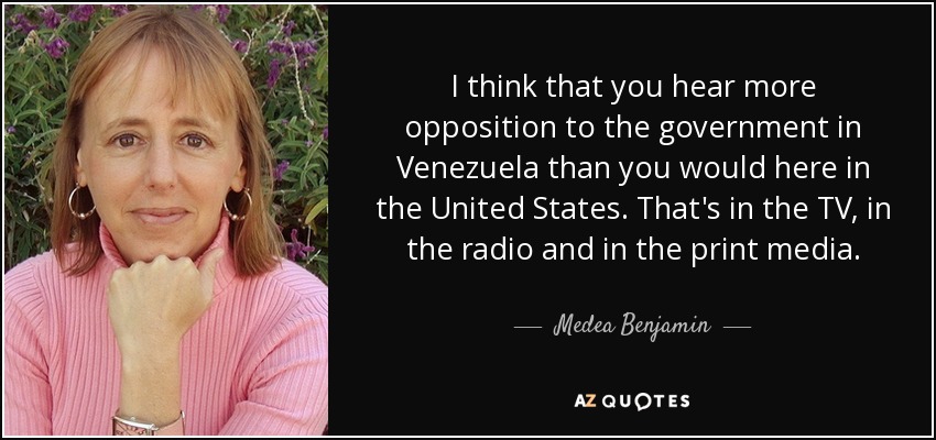 I think that you hear more opposition to the government in Venezuela than you would here in the United States. That's in the TV, in the radio and in the print media. - Medea Benjamin