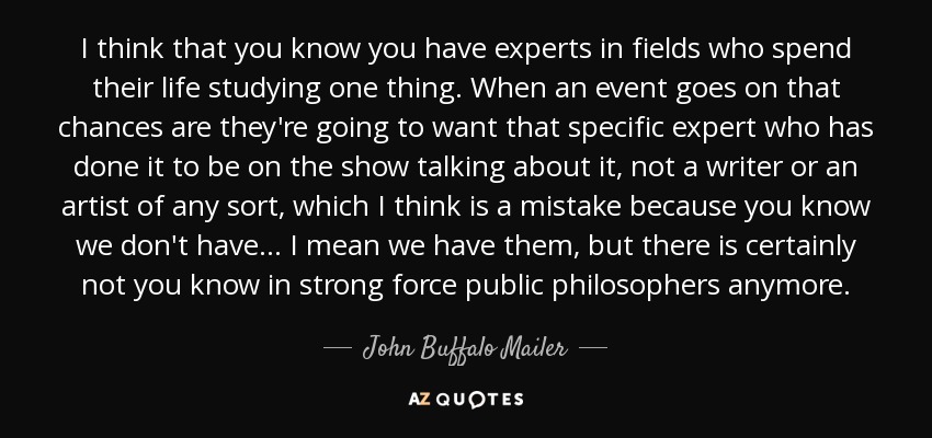 I think that you know you have experts in fields who spend their life studying one thing. When an event goes on that chances are they're going to want that specific expert who has done it to be on the show talking about it, not a writer or an artist of any sort, which I think is a mistake because you know we don't have... I mean we have them, but there is certainly not you know in strong force public philosophers anymore. - John Buffalo Mailer