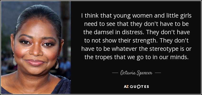 I think that young women and little girls need to see that they don't have to be the damsel in distress. They don't have to not show their strength. They don't have to be whatever the stereotype is or the tropes that we go to in our minds. - Octavia Spencer