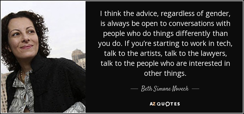 I think the advice, regardless of gender, is always be open to conversations with people who do things differently than you do. If you’re starting to work in tech, talk to the artists, talk to the lawyers, talk to the people who are interested in other things. - Beth Simone Noveck