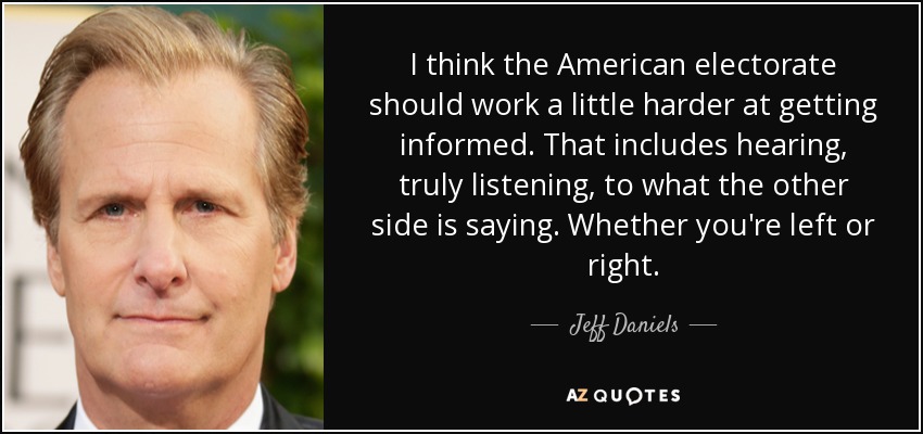 I think the American electorate should work a little harder at getting informed. That includes hearing, truly listening, to what the other side is saying. Whether you're left or right. - Jeff Daniels