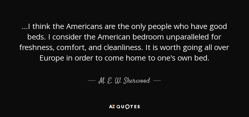 ...I think the Americans are the only people who have good beds. I consider the American bedroom unparalleled for freshness, comfort, and cleanliness. It is worth going all over Europe in order to come home to one's own bed. - M. E. W. Sherwood