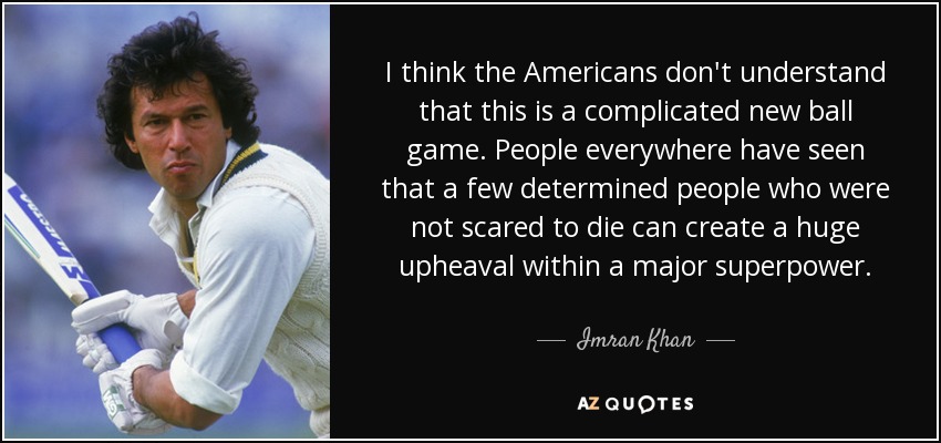 I think the Americans don't understand that this is a complicated new ball game. People everywhere have seen that a few determined people who were not scared to die can create a huge upheaval within a major superpower. - Imran Khan