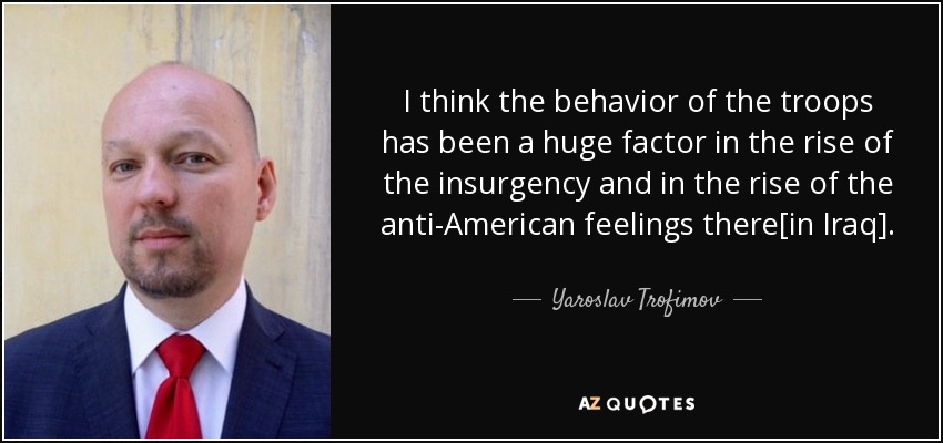 I think the behavior of the troops has been a huge factor in the rise of the insurgency and in the rise of the anti-American feelings there[in Iraq]. - Yaroslav Trofimov