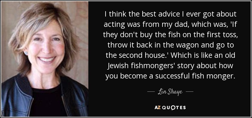 I think the best advice I ever got about acting was from my dad, which was, 'If they don't buy the fish on the first toss, throw it back in the wagon and go to the second house.' Which is like an old Jewish fishmongers' story about how you become a successful fish monger. - Lin Shaye