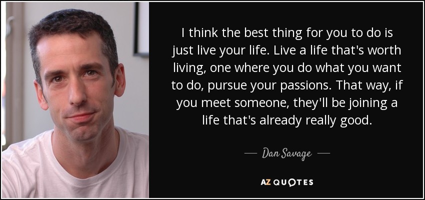 I think the best thing for you to do is just live your life. Live a life that's worth living, one where you do what you want to do, pursue your passions. That way, if you meet someone, they'll be joining a life that's already really good. - Dan Savage