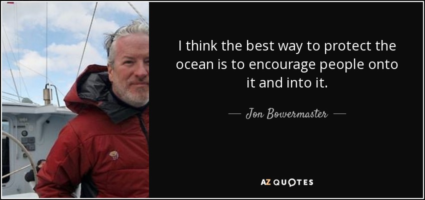 I think the best way to protect the ocean is to encourage people onto it and into it. - Jon Bowermaster