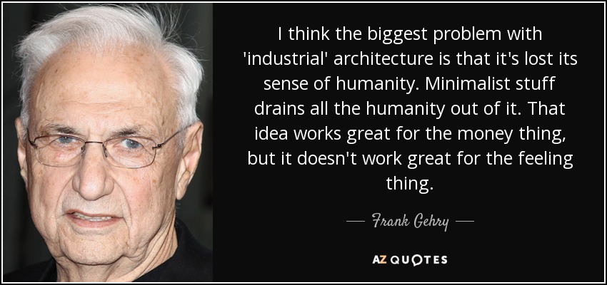 I think the biggest problem with 'industrial' architecture is that it's lost its sense of humanity. Minimalist stuff drains all the humanity out of it. That idea works great for the money thing, but it doesn't work great for the feeling thing. - Frank Gehry