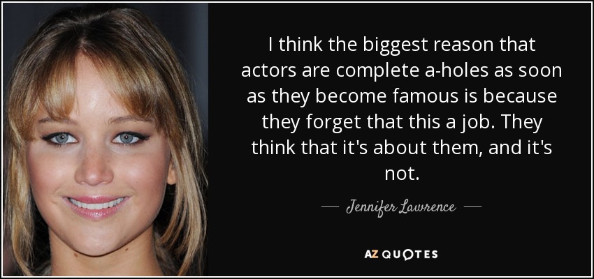 I think the biggest reason that actors are complete a-holes as soon as they become famous is because they forget that this a job. They think that it's about them, and it's not. - Jennifer Lawrence