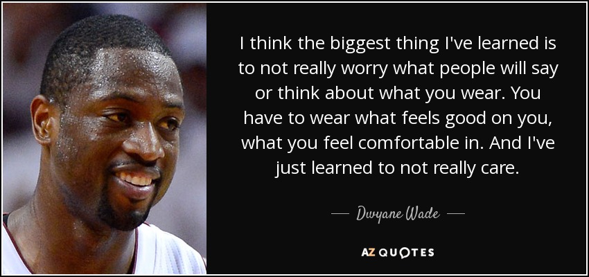 I think the biggest thing I've learned is to not really worry what people will say or think about what you wear. You have to wear what feels good on you, what you feel comfortable in. And I've just learned to not really care. - Dwyane Wade