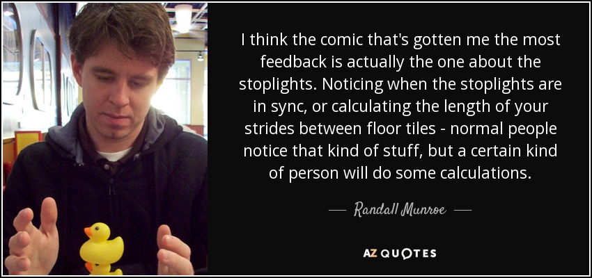 I think the comic that's gotten me the most feedback is actually the one about the stoplights. Noticing when the stoplights are in sync, or calculating the length of your strides between floor tiles - normal people notice that kind of stuff, but a certain kind of person will do some calculations. - Randall Munroe