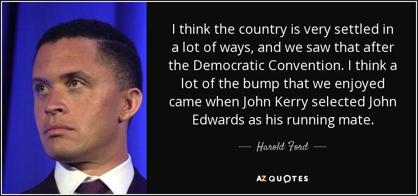 I think the country is very settled in a lot of ways, and we saw that after the Democratic Convention. I think a lot of the bump that we enjoyed came when John Kerry selected John Edwards as his running mate. - Harold Ford, Jr.