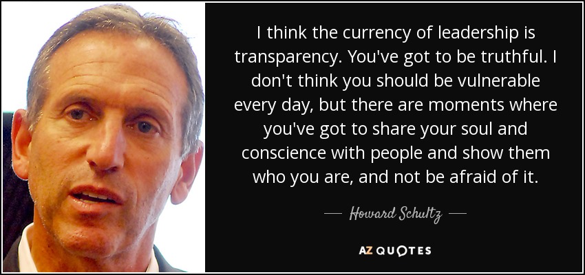 I think the currency of leadership is transparency. You've got to be truthful. I don't think you should be vulnerable every day, but there are moments where you've got to share your soul and conscience with people and show them who you are, and not be afraid of it. - Howard Schultz