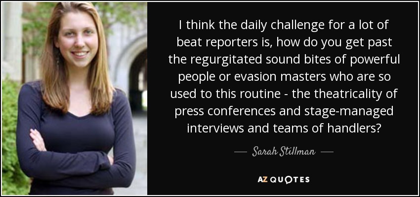 I think the daily challenge for a lot of beat reporters is, how do you get past the regurgitated sound bites of powerful people or evasion masters who are so used to this routine - the theatricality of press conferences and stage-managed interviews and teams of handlers? - Sarah Stillman