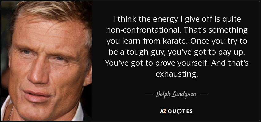 I think the energy I give off is quite non-confrontational. That's something you learn from karate. Once you try to be a tough guy, you've got to pay up. You've got to prove yourself. And that's exhausting. - Dolph Lundgren