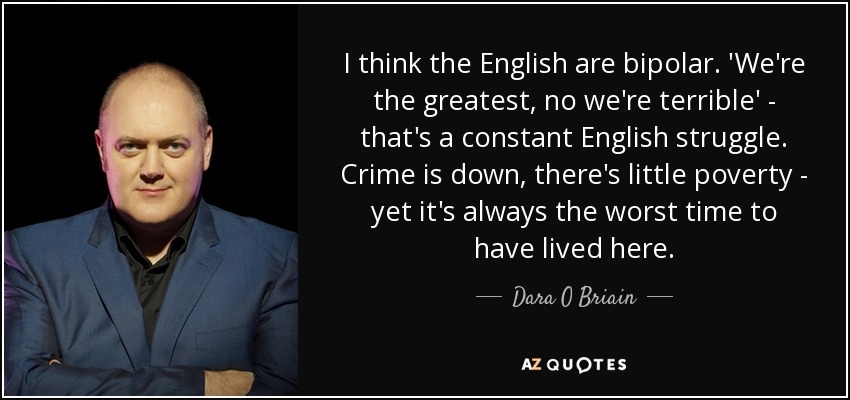 I think the English are bipolar. 'We're the greatest, no we're terrible' - that's a constant English struggle. Crime is down, there's little poverty - yet it's always the worst time to have lived here. - Dara O Briain