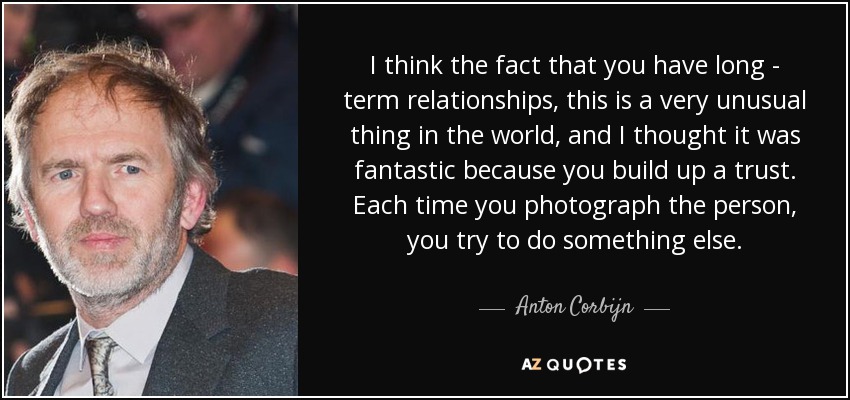 I think the fact that you have long - term relationships, this is a very unusual thing in the world, and I thought it was fantastic because you build up a trust. Each time you photograph the person, you try to do something else. - Anton Corbijn