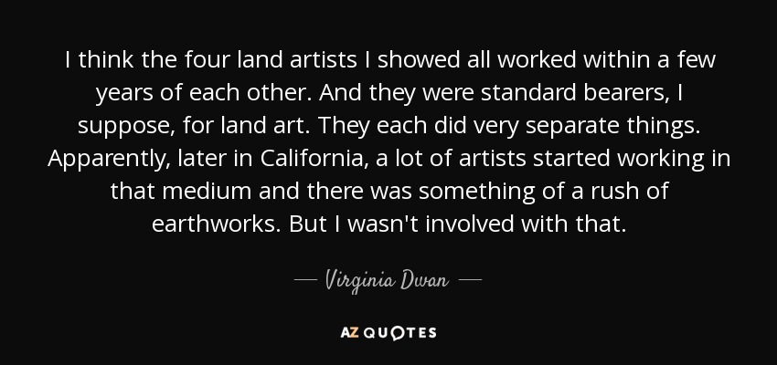 I think the four land artists I showed all worked within a few years of each other. And they were standard bearers, I suppose, for land art. They each did very separate things. Apparently, later in California, a lot of artists started working in that medium and there was something of a rush of earthworks. But I wasn't involved with that. - Virginia Dwan