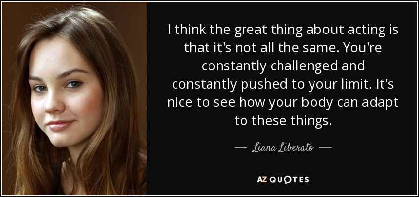 I think the great thing about acting is that it's not all the same. You're constantly challenged and constantly pushed to your limit. It's nice to see how your body can adapt to these things. - Liana Liberato