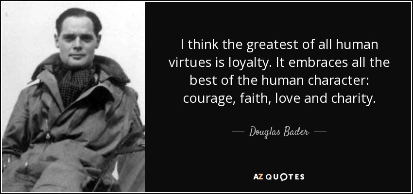 I think the greatest of all human virtues is loyalty. It embraces all the best of the human character: courage, faith, love and charity. - Douglas Bader