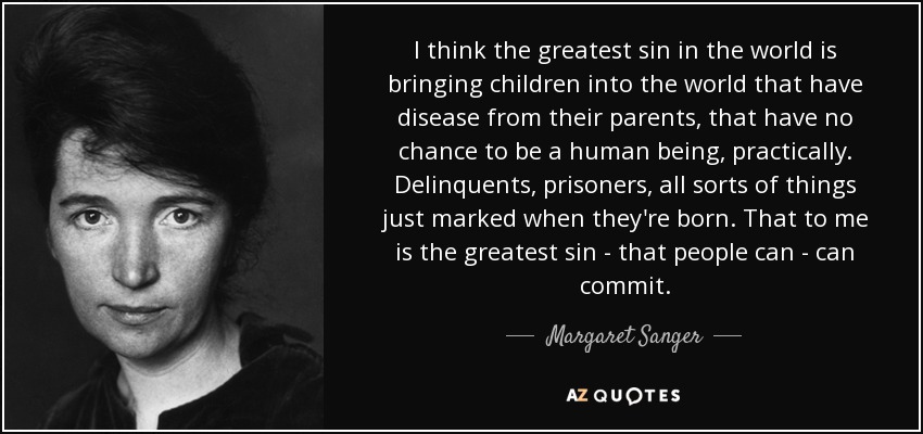 I think the greatest sin in the world is bringing children into the world that have disease from their parents, that have no chance to be a human being, practically. Delinquents, prisoners, all sorts of things just marked when they're born. That to me is the greatest sin - that people can - can commit. - Margaret Sanger