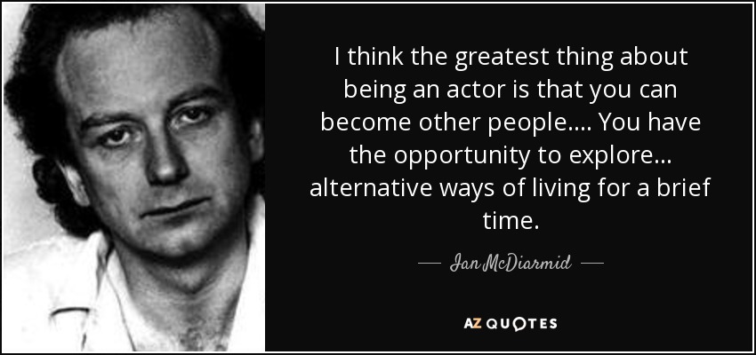 I think the greatest thing about being an actor is that you can become other people. ... You have the opportunity to explore ... alternative ways of living for a brief time. - Ian McDiarmid