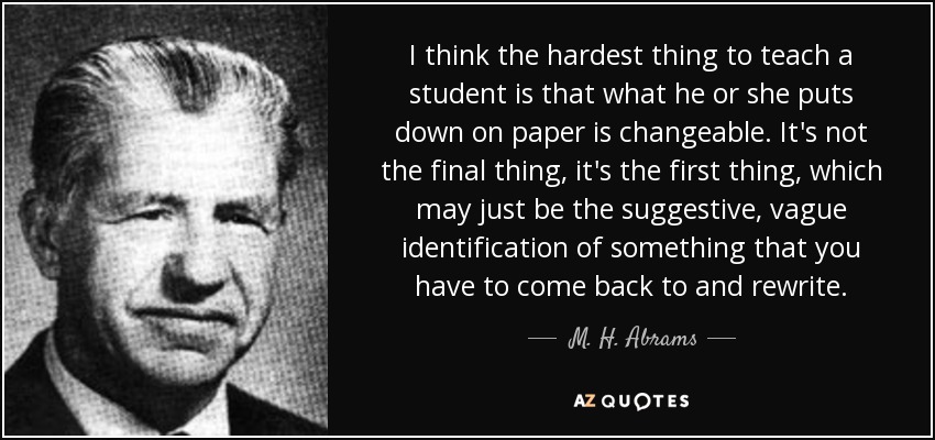 I think the hardest thing to teach a student is that what he or she puts down on paper is changeable. It's not the final thing, it's the first thing, which may just be the suggestive, vague identification of something that you have to come back to and rewrite. - M. H. Abrams