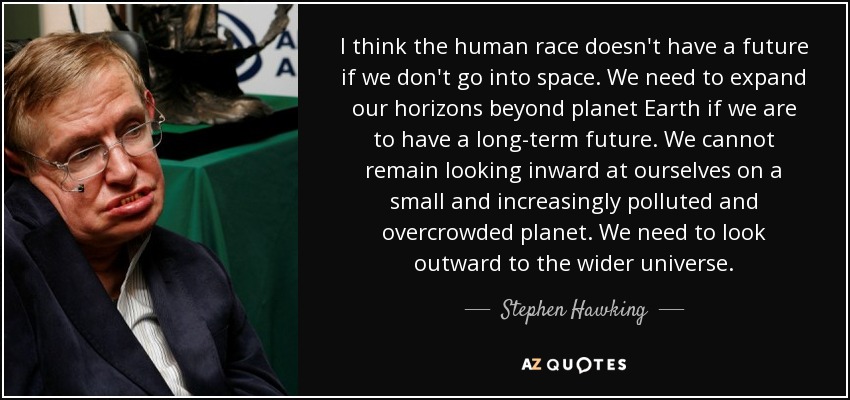 I think the human race doesn't have a future if we don't go into space. We need to expand our horizons beyond planet Earth if we are to have a long-term future. We cannot remain looking inward at ourselves on a small and increasingly polluted and overcrowded planet. We need to look outward to the wider universe. - Stephen Hawking