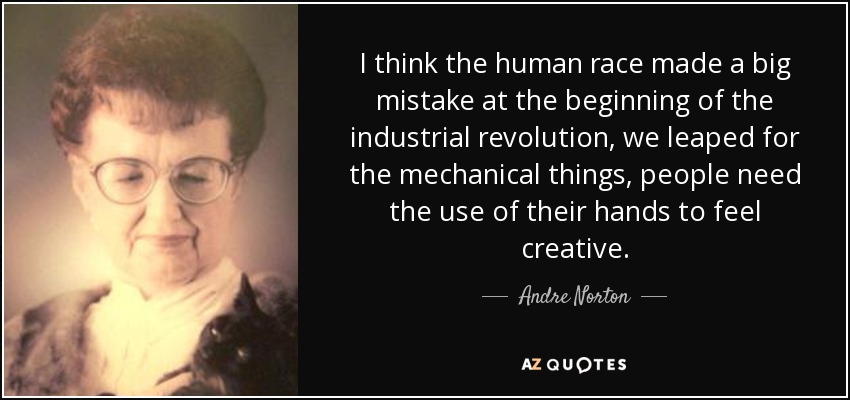I think the human race made a big mistake at the beginning of the industrial revolution, we leaped for the mechanical things, people need the use of their hands to feel creative. - Andre Norton