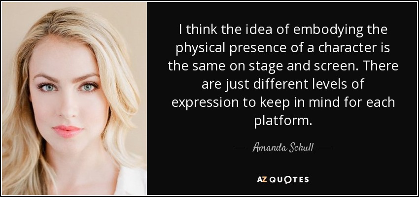 I think the idea of embodying the physical presence of a character is the same on stage and screen. There are just different levels of expression to keep in mind for each platform. - Amanda Schull