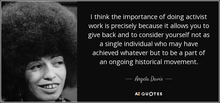 I think the importance of doing activist work is precisely because it allows you to give back and to consider yourself not as a single individual who may have achieved whatever but to be a part of an ongoing historical movement. - Angela Davis