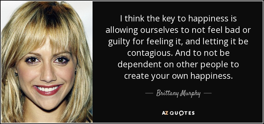 I think the key to happiness is allowing ourselves to not feel bad or guilty for feeling it, and letting it be contagious. And to not be dependent on other people to create your own happiness. - Brittany Murphy